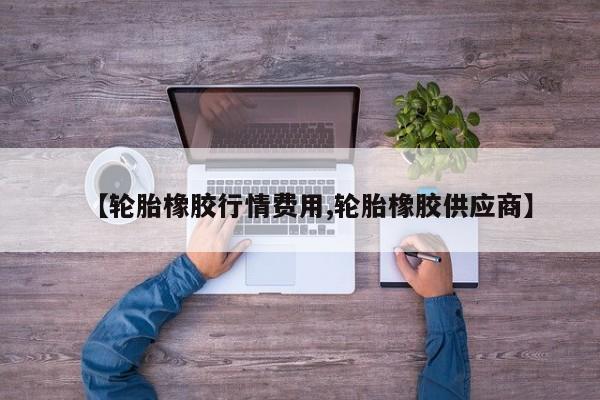 【轮胎橡胶行情费用,轮胎橡胶供应商】
