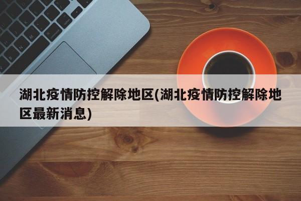 湖北疫情防控解除地区(湖北疫情防控解除地区最新消息)
