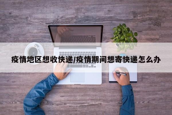 疫情地区想收快递/疫情期间想寄快递怎么办