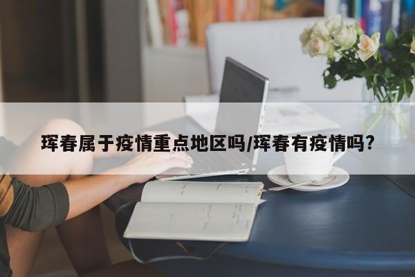 珲春属于疫情重点地区吗/珲春有疫情吗?