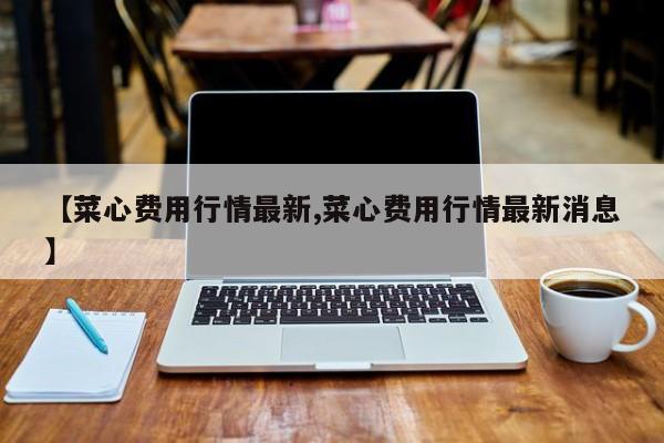 【菜心费用行情最新,菜心费用行情最新消息】