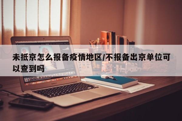 未抵京怎么报备疫情地区/不报备出京单位可以查到吗