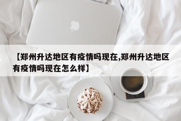 【郑州升达地区有疫情吗现在,郑州升达地区有疫情吗现在怎么样】