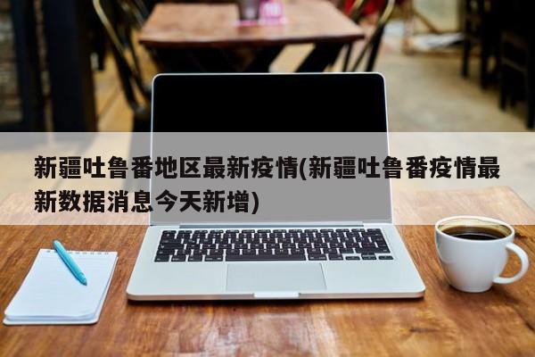 新疆吐鲁番地区最新疫情(新疆吐鲁番疫情最新数据消息今天新增)