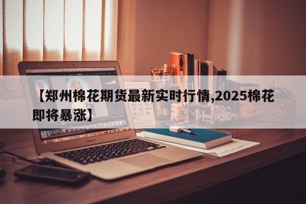 【郑州棉花期货最新实时行情,2025棉花即将暴涨】