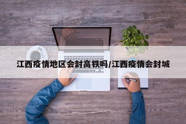 江西疫情地区会封高铁吗/江西疫情会封城