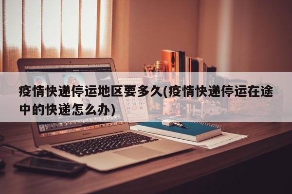疫情快递停运地区要多久(疫情快递停运在途中的快递怎么办)
