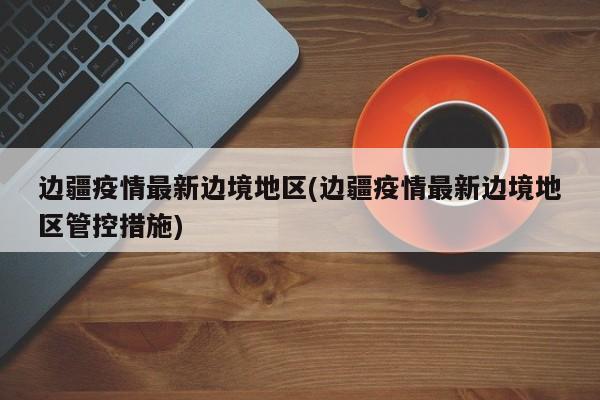 边疆疫情最新边境地区(边疆疫情最新边境地区管控措施)