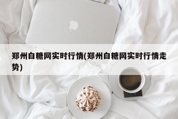 郑州白糖网实时行情(郑州白糖网实时行情走势)