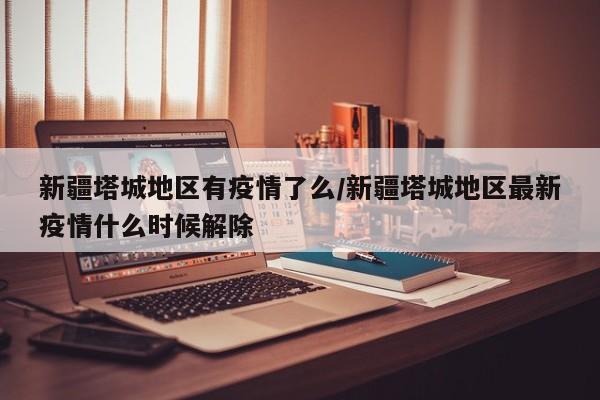 新疆塔城地区有疫情了么/新疆塔城地区最新疫情什么时候解除