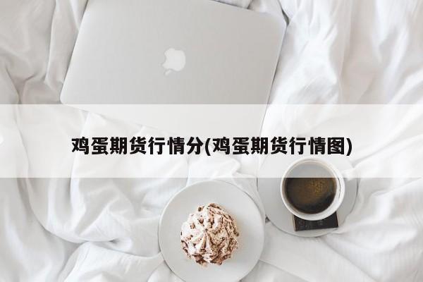 鸡蛋期货行情分(鸡蛋期货行情图)
