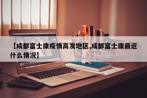 【成都富士康疫情高发地区,成都富士康最近什么情况】
