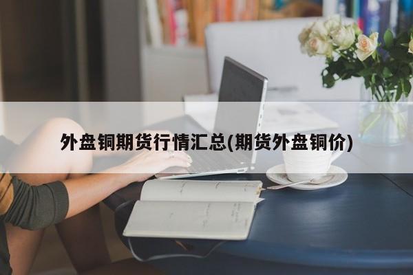 外盘铜期货行情汇总(期货外盘铜价)