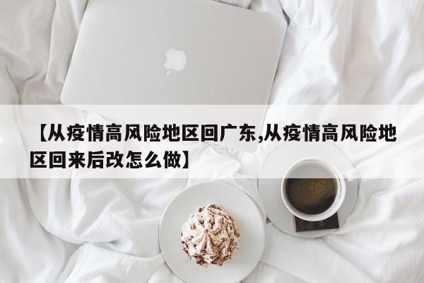 【从疫情高风险地区回广东,从疫情高风险地区回来后改怎么做】