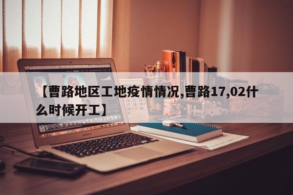 【曹路地区工地疫情情况,曹路17,02什么时候开工】