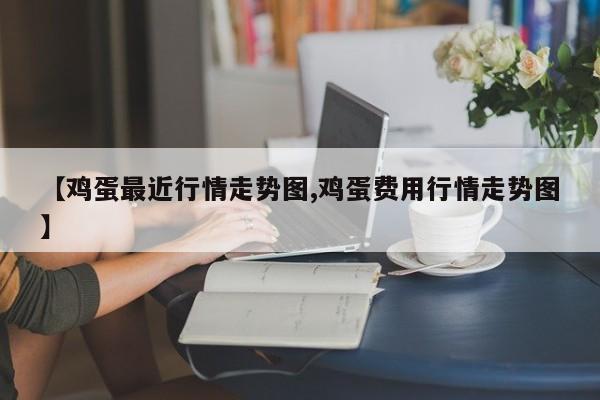 【鸡蛋最近行情走势图,鸡蛋费用行情走势图】