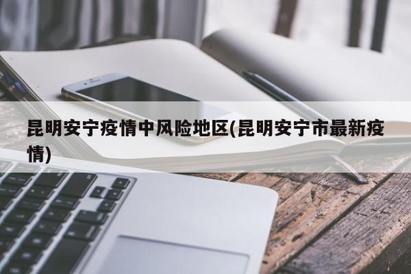 昆明安宁疫情中风险地区(昆明安宁市最新疫情)