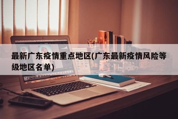 最新广东疫情重点地区(广东最新疫情风险等级地区名单)