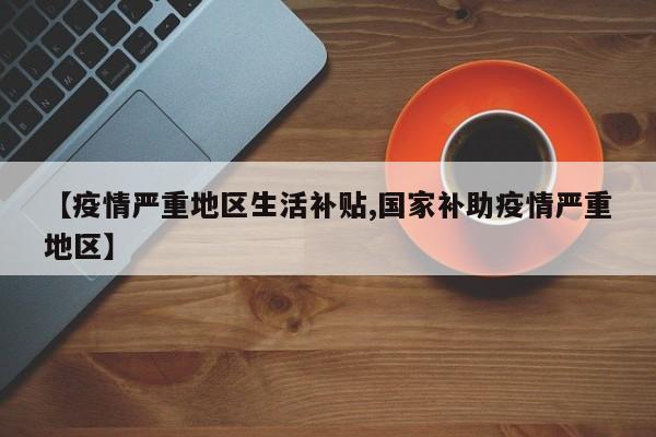【疫情严重地区生活补贴,国家补助疫情严重地区】