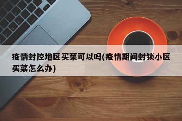 疫情封控地区买菜可以吗(疫情期间封锁小区买菜怎么办)