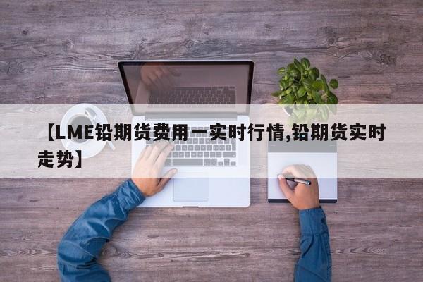 【LME铅期货费用一实时行情,铅期货实时走势】