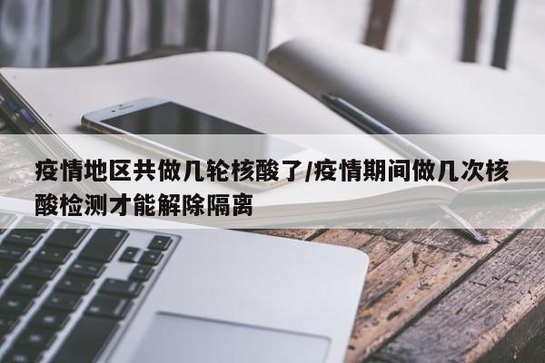 疫情地区共做几轮核酸了/疫情期间做几次核酸检测才能解除隔离
