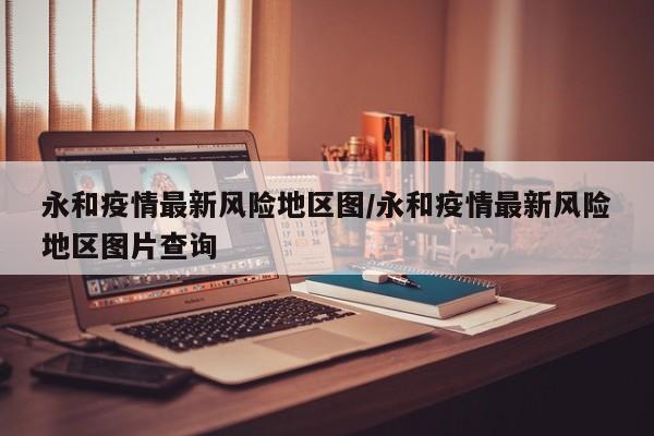 永和疫情最新风险地区图/永和疫情最新风险地区图片查询