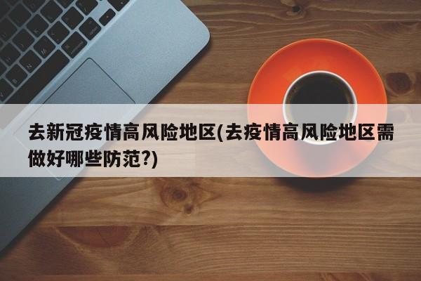 去新冠疫情高风险地区(去疫情高风险地区需做好哪些防范?)