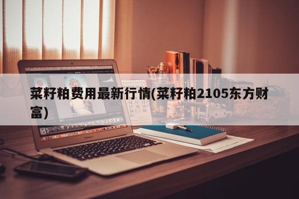 菜籽粕费用最新行情(菜籽粕2105东方财富)