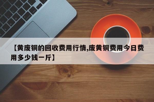 【黄废铜的回收费用行情,废黄铜费用今日费用多少钱一斤】