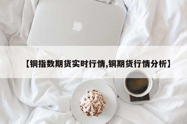 【铜指数期货实时行情,铜期货行情分析】