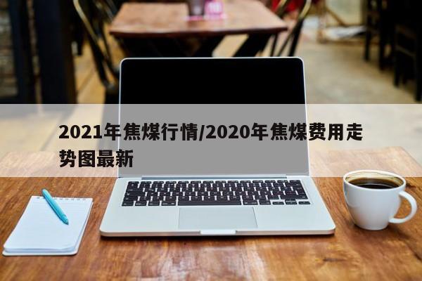 2021年焦煤行情/2020年焦煤费用走势图最新