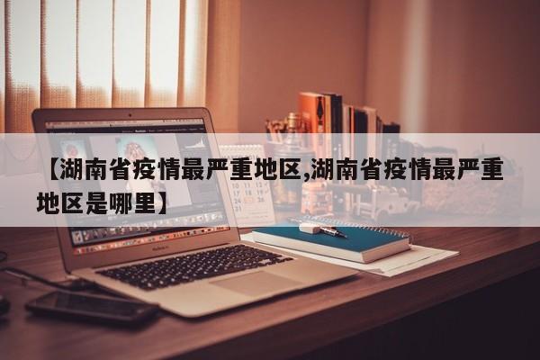 【湖南省疫情最严重地区,湖南省疫情最严重地区是哪里】