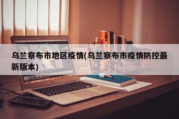 乌兰察布市地区疫情(乌兰察布市疫情防控最新版本)