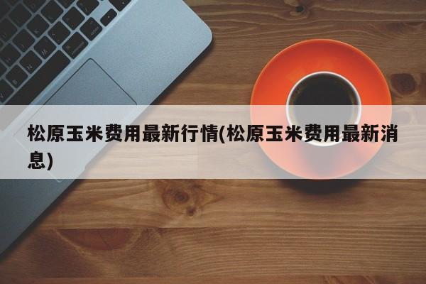 松原玉米费用最新行情(松原玉米费用最新消息)